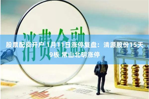 股票配资开户 1月11日涨停复盘：清源股份15天9板 常山北明涨停