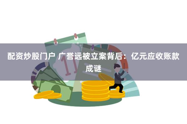 配资炒股门户 广誉远被立案背后：亿元应收账款成谜
