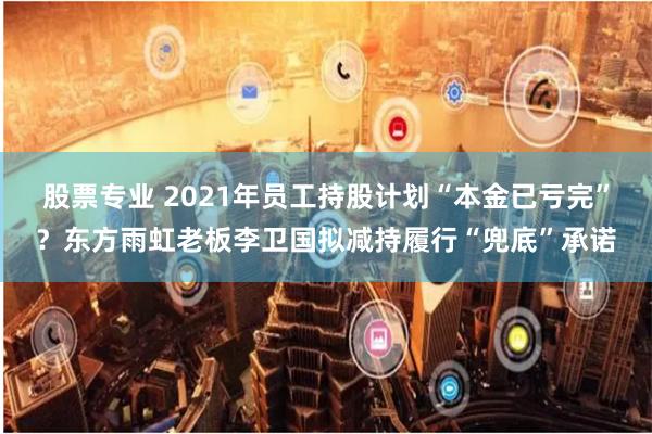 股票专业 2021年员工持股计划“本金已亏完”？东方雨虹老板李卫国拟减持履行“兜底”承诺