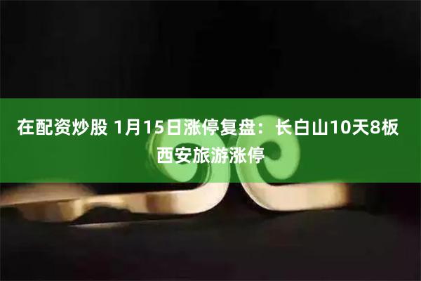 在配资炒股 1月15日涨停复盘：长白山10天8板 西安旅游涨停