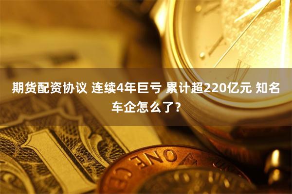 期货配资协议 连续4年巨亏 累计超220亿元 知名车企怎么了？