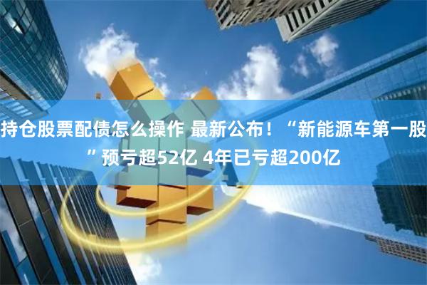 持仓股票配债怎么操作 最新公布！“新能源车第一股”预亏超52亿 4年已亏超200亿