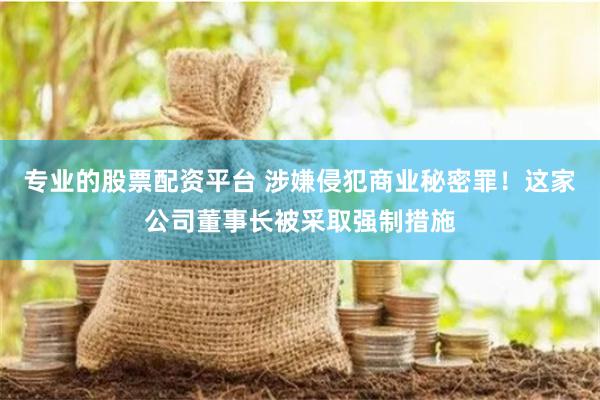 专业的股票配资平台 涉嫌侵犯商业秘密罪！这家公司董事长被采取强制措施