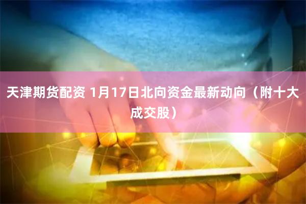 天津期货配资 1月17日北向资金最新动向（附十大成交股）