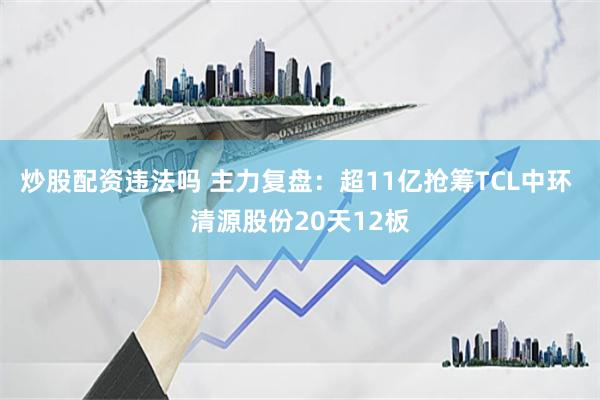 炒股配资违法吗 主力复盘：超11亿抢筹TCL中环 清源股份20天12板