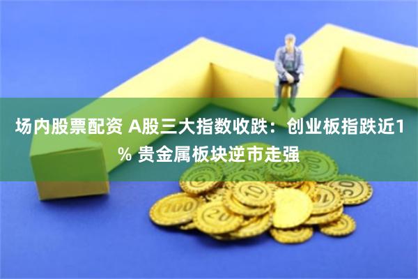 场内股票配资 A股三大指数收跌：创业板指跌近1% 贵金属板块逆市走强