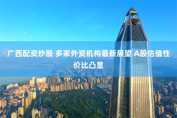 广西配资炒股 多家外资机构最新展望 A股估值性价比凸显