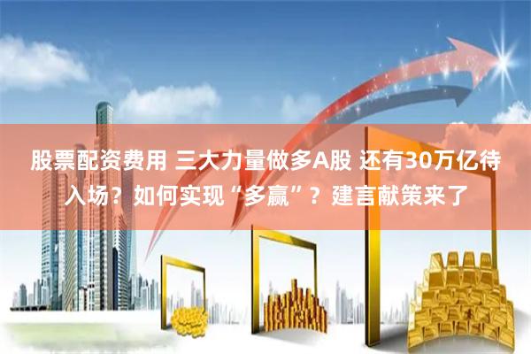 股票配资费用 三大力量做多A股 还有30万亿待入场？如何实现“多赢”？建言献策来了