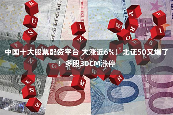 中国十大股票配资平台 大涨近6%！北证50又爆了！多股30CM涨停
