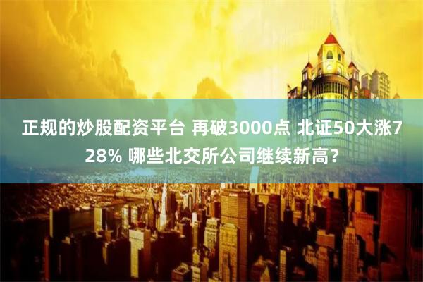 正规的炒股配资平台 再破3000点 北证50大涨728% 哪些北交所公司继续新高？