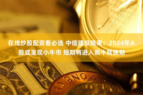 在线炒股配资看必选 中信建投陈果：2024年A股或呈现小牛市 短期将进入熊牛转换期