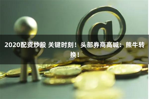 2020配资炒股 关键时刻！头部券商高喊：熊牛转换！