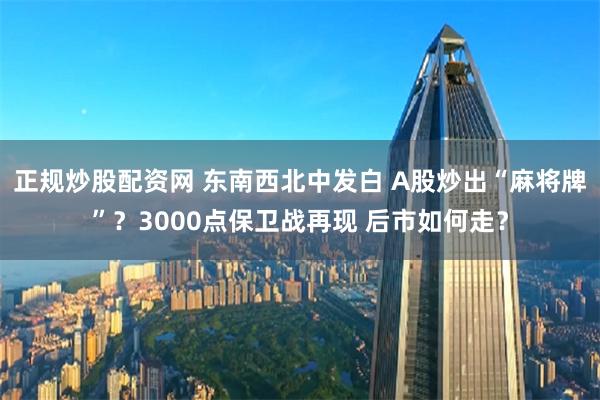 正规炒股配资网 东南西北中发白 A股炒出“麻将牌”？3000点保卫战再现 后市如何走？