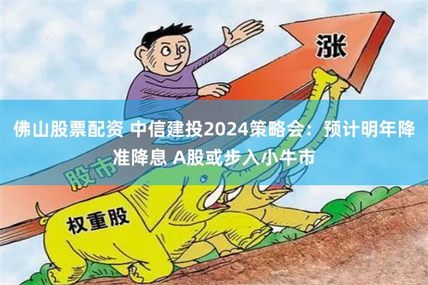 佛山股票配资 中信建投2024策略会：预计明年降准降息 A股或步入小牛市