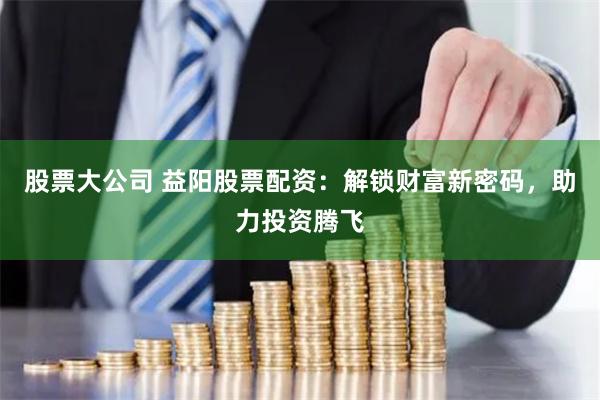 股票大公司 益阳股票配资：解锁财富新密码，助力投资腾飞
