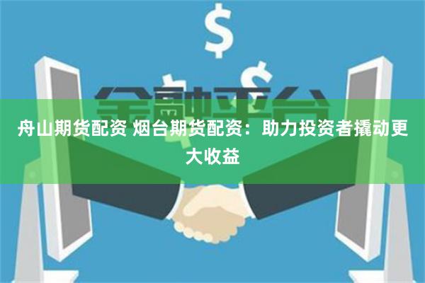 舟山期货配资 烟台期货配资：助力投资者撬动更大收益