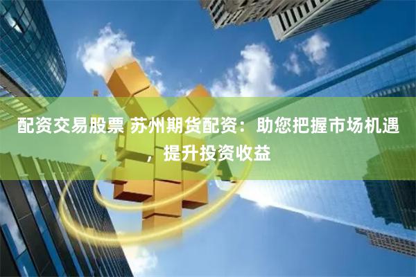 配资交易股票 苏州期货配资：助您把握市场机遇，提升投资收益
