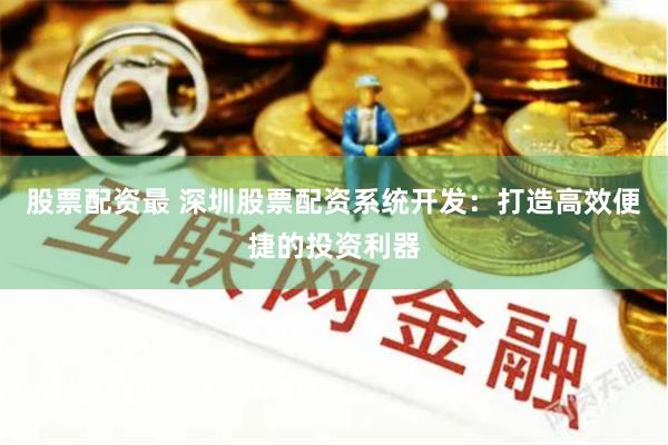 股票配资最 深圳股票配资系统开发：打造高效便捷的投资利器
