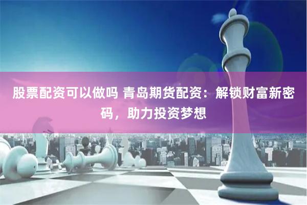 股票配资可以做吗 青岛期货配资：解锁财富新密码，助力投资梦想