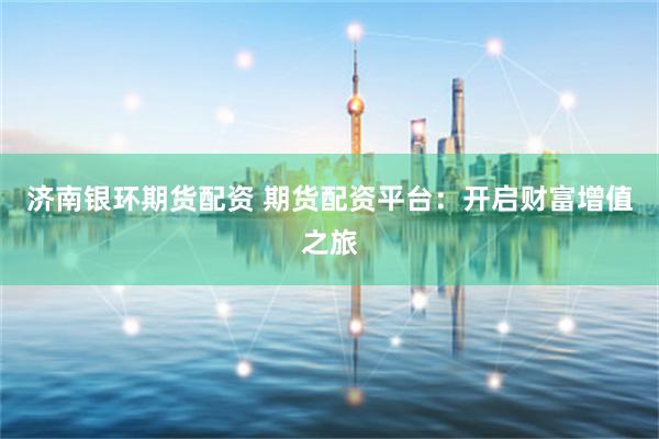 济南银环期货配资 期货配资平台：开启财富增值之旅
