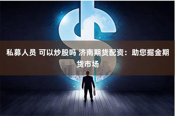 私募人员 可以炒股吗 济南期货配资：助您掘金期货市场