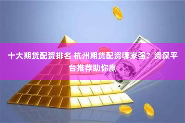 十大期货配资排名 杭州期货配资哪家强？资深平台推荐助你赢