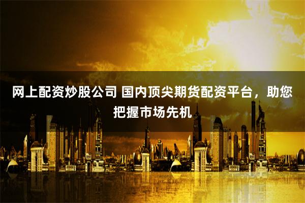 网上配资炒股公司 国内顶尖期货配资平台，助您把握市场先机