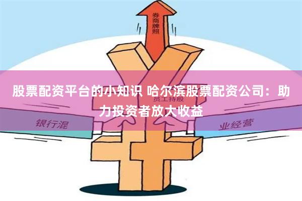 股票配资平台的小知识 哈尔滨股票配资公司：助力投资者放大收益