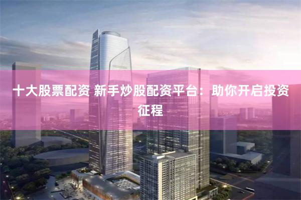 十大股票配资 新手炒股配资平台：助你开启投资征程