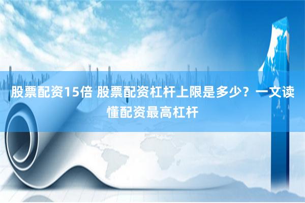 股票配资15倍 股票配资杠杆上限是多少？一文读懂配资最高杠杆