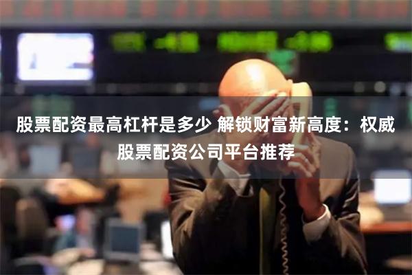 股票配资最高杠杆是多少 解锁财富新高度：权威股票配资公司平台推荐