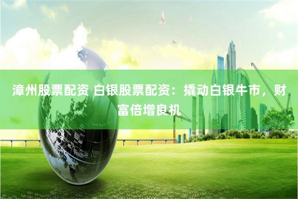 漳州股票配资 白银股票配资：撬动白银牛市，财富倍增良机