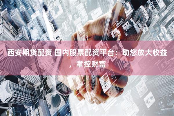 西安期货配资 国内股票配资平台：助您放大收益，掌控财富