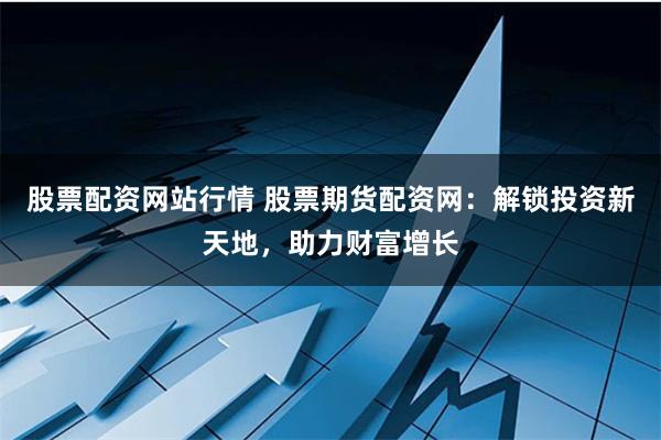 股票配资网站行情 股票期货配资网：解锁投资新天地，助力财富增长