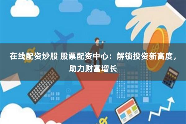 在线配资炒股 股票配资中心：解锁投资新高度，助力财富增长