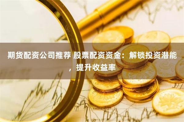 期货配资公司推荐 股票配资资金：解锁投资潜能，提升收益率
