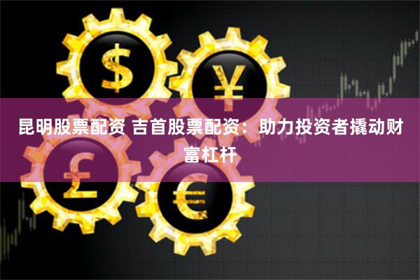 昆明股票配资 吉首股票配资：助力投资者撬动财富杠杆
