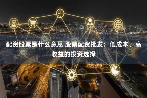 配资股票是什么意思 股票配资批发：低成本、高收益的投资选择