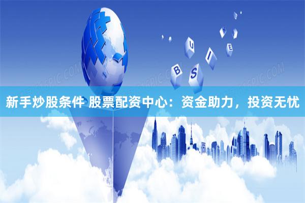 新手炒股条件 股票配资中心：资金助力，投资无忧