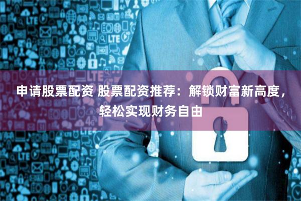 申请股票配资 股票配资推荐：解锁财富新高度，轻松实现财务自由