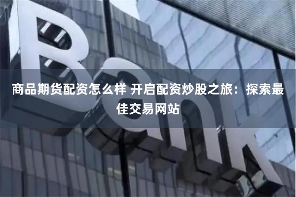 商品期货配资怎么样 开启配资炒股之旅：探索最佳交易网站