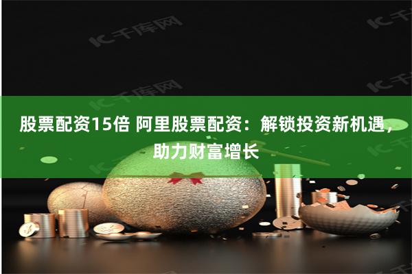 股票配资15倍 阿里股票配资：解锁投资新机遇，助力财富增长