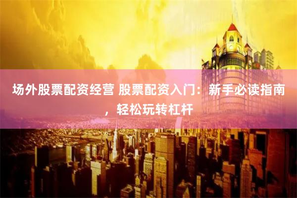 场外股票配资经营 股票配资入门：新手必读指南，轻松玩转杠杆