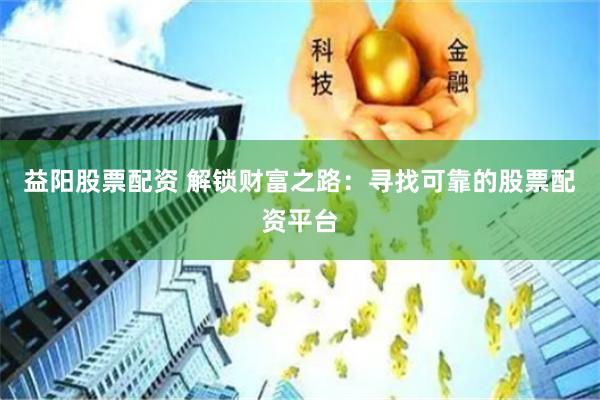 益阳股票配资 解锁财富之路：寻找可靠的股票配资平台