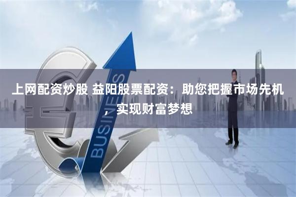 上网配资炒股 益阳股票配资：助您把握市场先机，实现财富梦想