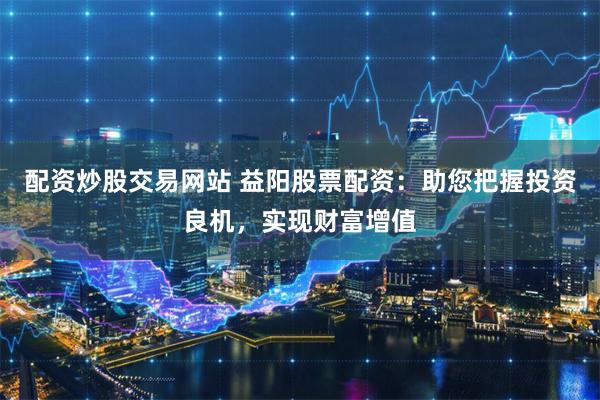 配资炒股交易网站 益阳股票配资：助您把握投资良机，实现财富增值
