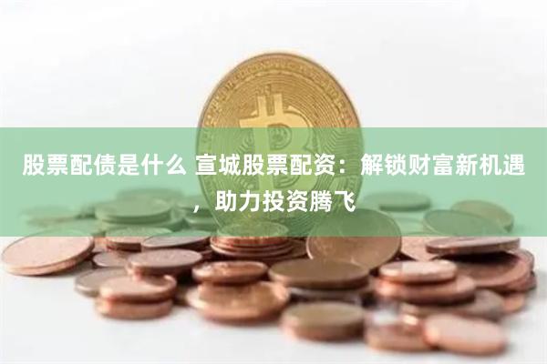 股票配债是什么 宣城股票配资：解锁财富新机遇，助力投资腾飞