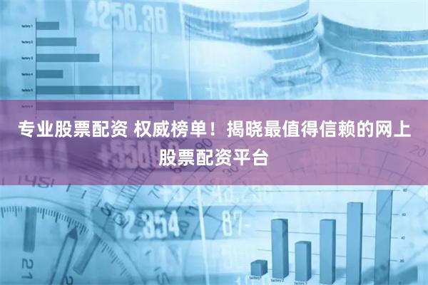 专业股票配资 权威榜单！揭晓最值得信赖的网上股票配资平台