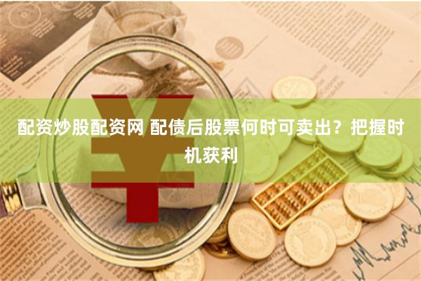 配资炒股配资网 配债后股票何时可卖出？把握时机获利