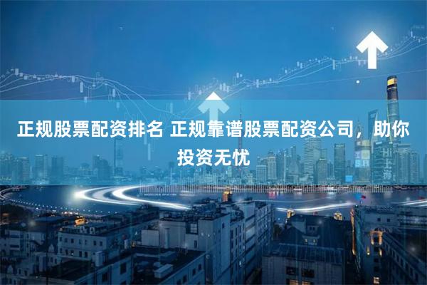 正规股票配资排名 正规靠谱股票配资公司，助你投资无忧
